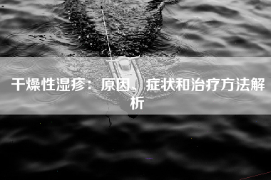 干燥性湿疹：原因、症状和治疗方法解析