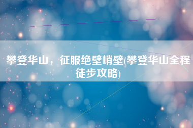 攀登华山，征服绝壁峭壁(攀登华山全程徒步攻略)