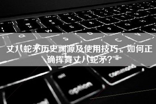 丈八蛇矛历史渊源及使用技巧，如何正确挥舞丈八蛇矛？