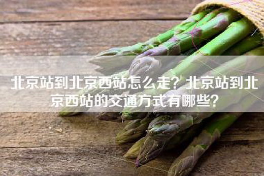 北京站到北京西站怎么走？北京站到北京西站的交通方式有哪些？