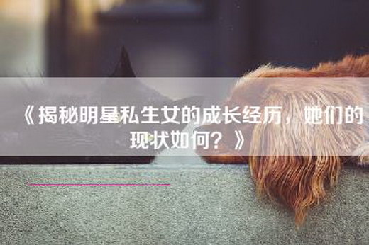 《揭秘明星私生女的成长经历，她们的现状如何？》