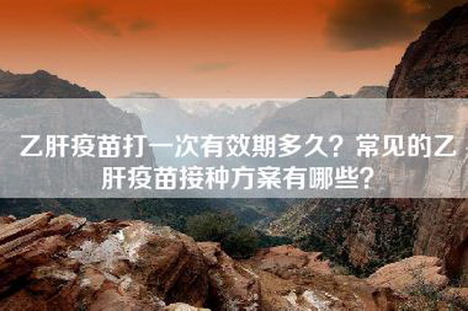 乙肝疫苗打一次有效期多久？常见的乙肝疫苗接种方案有哪些？