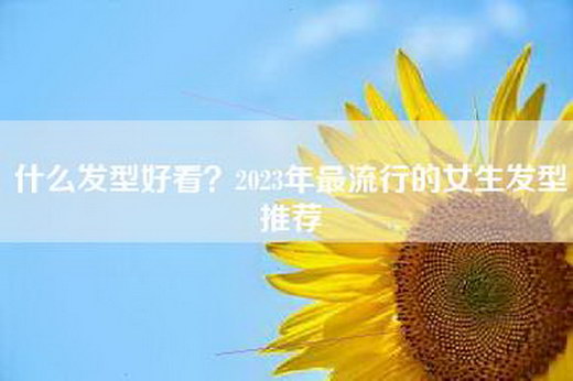 什么发型好看？2023年最流行的女生发型推荐