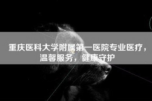 重庆医科大学附属第一医院专业医疗，温馨服务，健康守护