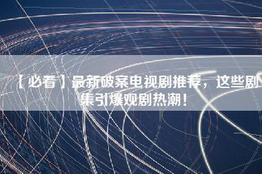 【必看】最新破案电视剧推荐，这些剧集引爆观剧热潮！