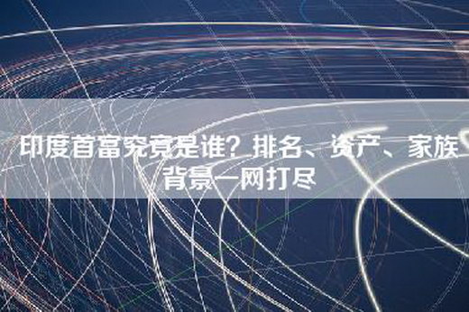 印度首富究竟是谁？排名、资产、家族背景一网打尽