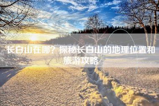 长白山在哪？探秘长白山的地理位置和旅游攻略