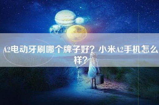 A2电动牙刷哪个牌子好？小米A2手机怎么样？