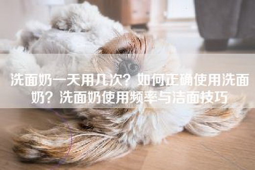 洗面奶一天用几次？如何正确使用洗面奶？洗面奶使用频率与洁面技巧