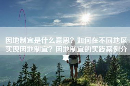 因地制宜是什么意思？如何在不同地区实现因地制宜？因地制宜的实践案例分享