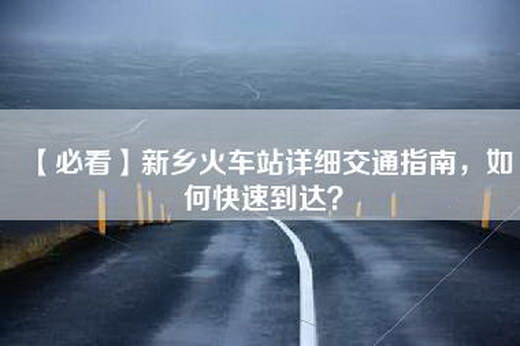 【必看】新乡火车站详细交通指南，如何快速到达？