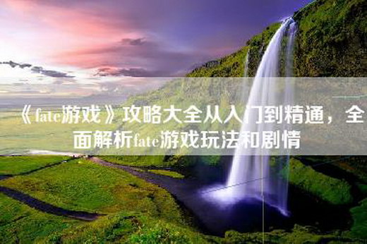 《fate游戏》攻略大全从入门到精通，全面解析fate游戏玩法和剧情