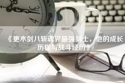 《更木剑八斩魂界最强剑士，他的成长历程与战斗经历》