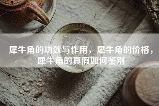 犀牛角的功效与作用，犀牛角的价格，犀牛角的真假如何鉴别