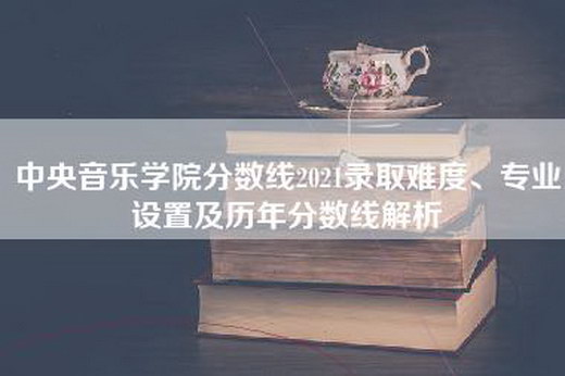 中央音乐学院分数线2021录取难度、专业设置及历年分数线解析