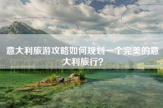 意大利旅游攻略如何规划一个完美的意大利旅行？